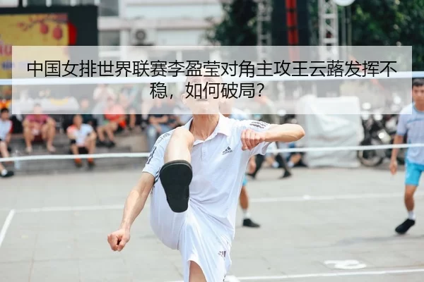 中国女排世界联赛李盈莹对角主攻王云蕗发挥不稳，如何破局？