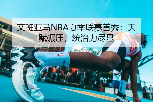 文班亚马NBA夏季联赛首秀：天赋碾压，统治力尽显