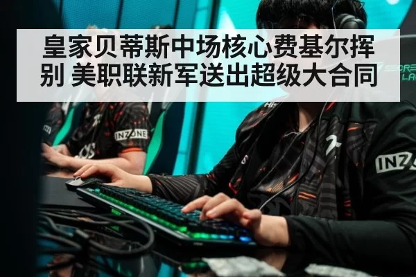 皇家贝蒂斯中场核心费基尔挥别 美职联新军送出超级大合同