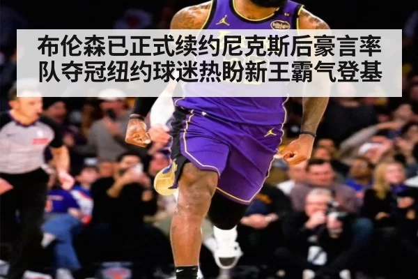 布伦森已正式续约尼克斯后豪言率队夺冠纽约球迷热盼新王霸气登基